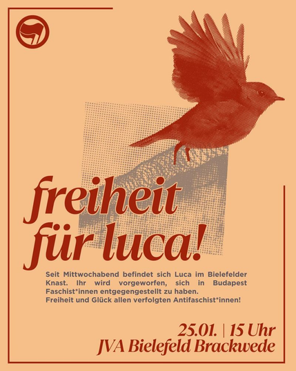 Ein orangenes sharepic. Im Hintergrund ist eine Mauer mit Stacheldraht oben drauf zu sehen. In der linken Ecke ein Antifa Logo. Über der Mauer ist ein großes Rotkehlchen, das fliegt.
In großer Schrift steht: freiheit für luca! Kleiner darunter: Seit Mittwochabend befindet sich Luca im Bielefelder Knast. Ihr wird vorgeworfen, sich in Budapest Faschist*innen entgegengestellt zu haben.
Freiheit und Glück allen verfolgten Antifaschist*innen!
Unten rechts steht in fett: 25.01. 15 Uhr JVA Bielefeld Brackwede
