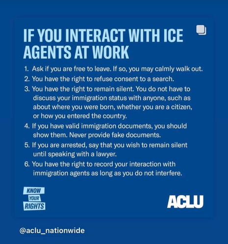 KNOW YOUR RIGHTS!

IF YOU INTERACT WITH ICE:

1. Ask if you are free to leave. If so, you may calmly walk out. 

2. You have the right to refuse consent to a search.

3. You have the right to remain silent. You do not have to discuss your immigration status with anyone, such as about where you were born, whether you are a citizen, or how you entered the country.

4. If you have valid immigration documents, you should show them. Never provide fake documents.

5. If you are arrested, say that you wish to remain silent until speaking with a lawyer.

6. You have the right to record your interaction with immigration agents as long as you do not interfere.