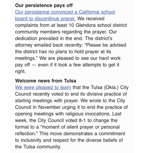 Our persistence pays off
Our persistence convinced a California school board to discontinue prayer. We received complaints from at least 10 Glendora school district community members regarding the prayer. Our dedication prevailed in the end. The district’s attorney emailed back recently: “Please be advised the district has no plans to hold prayer at its meetings.” We are pleased to see our hard work pay off — even if it took a few attempts to get it right.

Welcome news from Tulsa
We were pleased to learn that the Tulsa (Okla.) City Council recently voted to end its divisive practice of starting meetings with prayer. We wrote to the City Council in November urging it to end the practice of opening meetings with religious invocations. Last week, the City Council voted 8-1 to change the format to a “moment of silent prayer or personal reflection.” This move demonstrates a commitment to inclusivity and respect for the diverse beliefs of the Tulsa community.