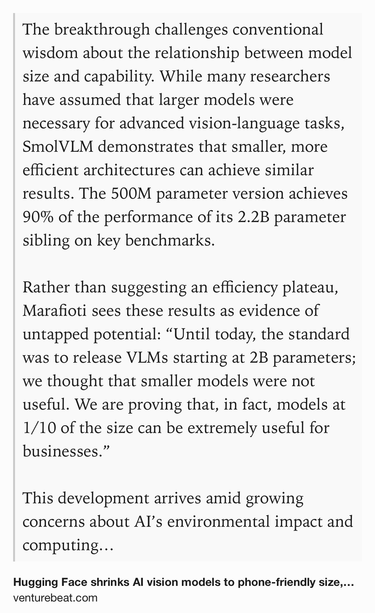 Text Shot: The breakthrough challenges conventional wisdom about the relationship between model size and capability. While many researchers have assumed that larger models were necessary for advanced vision-language tasks, SmolVLM demonstrates that smaller, more efficient architectures can achieve similar results. The 500M parameter version achieves 90% of the performance of its 2.2B parameter sibling on key benchmarks.

Rather than suggesting an efficiency plateau, Marafioti sees these results as evidence of untapped potential: “Until today, the standard was to release VLMs starting at 2B parameters; we thought that smaller models were not useful. We are proving that, in fact, models at 1/10 of the size can be extremely useful for businesses.”

This development arrives amid growing concerns about AI’s environmental impact and computing costs. By dramatically reducing the resources required for vision-language AI, Hugging Face’s innovation could help address both issues while making…