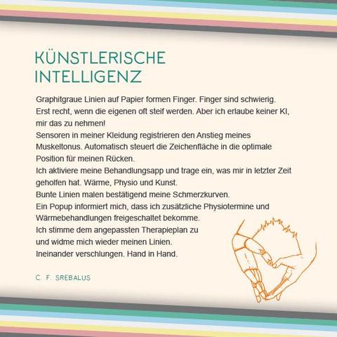Das Plakat hat einen beigen Hintergrund. Oben und unten verläuft diagonal eine Disability Pride Flag (Streifen: dunkelgrau – grün – blau – weiß – gelb- rot- dunkelgrau).   Überschrift des Textes in grün: Künstlerische Intelligenz Text: Graphitgraue Linien auf Papier formen Finger. Finger sind schwierig. Erst recht, wenn die eigenen oft steif werden. Aber ich erlaube keiner KI, mir das zu nehmen! Sensoren in meiner Kleidung registrieren den Anstieg meines Muskeltonus. Automatisch steuert die Zeichenfläche in die optimale Position für meinen Rücken. Ich aktiviere meine Behandlungsapp und trage ein, was mir in letzter Zeit geholfen hat. Wärme, Physio und Kunst. Bunte Linien malen bestätigend meine Schmerzkurven. Ein Popup informiert mich, dass ich zusätzliche Physiotermine und Wärmebehandlungen freigeschaltet bekomme. Ich stimme dem angepassten Therapieplan zu und widme mich wieder meinen Linien. Ineinander verschlungen. Hand in Hand. Rechts unter dem Text ist eine Illustration in orange. Sie zeigt zwei Hände, die aneinander gelegt sind. Die rechte Hand ist anatomisch menschlich gezeichnet, die linke ähnelt einer Gliederpuppe. Dort, wo sich die Hände treffen, befindet sich eine Linie, die Ausschläge abbildet, wie die im Text erwähnten Schmerzkurven. Neben der Grafik in Grün: C. F. Srebalus.