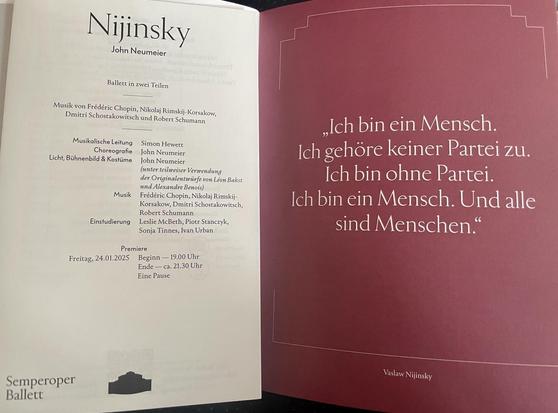 Foto von der ersten Seite des Besetzungszettels und einer Seite aus dem Programmheft:

Nijinsky

John Neumeier

Ballett in zwei Teilen

Musik von Frédéric Chopin, Nikolaj Rimskij-Korsakow, Dmitri Schostakowitsch und Robert Schumann
Musikalische Leitung Simon Hewett
Choreografie John Neumeier
Licht, Bühnenbild & Kostüme John Neumeier
(unter teilweiser Verwendung der Originalentwürfe von Léon Bakst und Alexandre Benois)

Musik

Frédéric Chopin, Nikolai Rimskij-Korsakow, Dmitri Schostakowitsch,
Robert Schumann
Einstudierung Leslie McBeth, Piotr Stanczyk, Sonja Tinnes, Ivan Urban

Premiere Freitag, 24.01.2025
Beginn — 19.00 Uhr
Ende - ca. 21.30 Uhr
Eine Pause

„Ich bin ein Mensch.
Ich gehöre keiner Partei zu.
Ich bin ohne Partei.
Ich bin ein Mensch. Und alle sind Menschen."