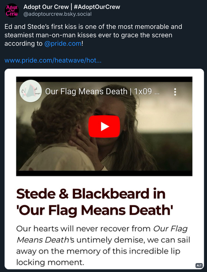 Bluesky post by @ AdoptOurCrew.bsky.social:‬ 'Ed and Stede’s first kiss is one of the most memorable and steamiest man-on-man kisses ever to grace the screen according to @ pride.com! (Link to the article)' Attached to the post is a screenshot of the relevant section of the article, with a video of Ed and Stede’s first kiss and the text: Stede & Blackbeard in 'Our Flag Means Death' - Our hearts will never recover from Our Flag Means Death's untimely demise, we can sail away on the memory of this incredible lip locking moment.