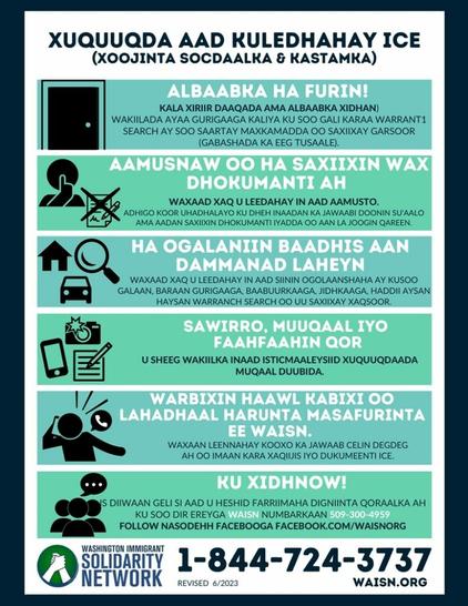 XUQUUQDA AAD KULEDHAHAY ICE
(XOOJINTA SOCDAALKA & KASTAMKA) 

ALBAABKA HA FURIN!

AAMUSNAW OO HA SAXIIXIN WAX DHOKUMANTI AH

HA OGALANIN BAADHIS AAN DAMMANAD LAHEYN

SAAWIRRO, MUUQAAL IYO FAAHFAAHIN QOR

WARBIXEN HAAWL KABIXI OO LAHADHAAL HARUNTA MASAFURINTA EE WASIN.

KU XIDHNOW!

 WASHINGTON IMMIGRANT SOLIDARITY NETWORK 1-844-724-3737  WAISN.ORG