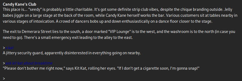 A screenshot of a parser-based text adventure. It says:

Candy Kane's Club
This place is... "seedy" is probably a little charitable. It's got some definite strip club vibes, despite the chique branding outside. Jelly babes jiggle on a large stage at the back of the room, while Candy Kane herself works the bar. Various customers sit at tables nearby in various stages of intoxication. A crowd of dancers bobs up and down enthusiastically on a dance floor closer to the stage.

The exit to Demerara Street lies to the south, a door marked "VIP Lounge" is to the west, and the washroom is to the north (in case you need to go). There's a small emergency exit leading to the alley to the east.

>x kat
A jittery security guard, apparently disinterested in everything going on nearby.

>ask kit kat about breaktime
"Please don't bother me right now," says Kit Kat, rolling her eyes. "If I don't get a cigarette soon, I'm gonna snap!"