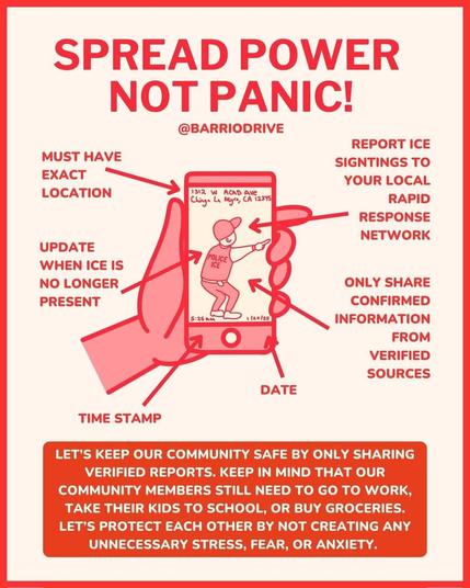 A poster with instructions on what info to share when you see ICE. It reads: spread power not panic! by @BarrioDrive. Report ICE sightings to your local Rapid Response Network. Must have exact location. Time stamp. Date. Update when ICE is no longer present. Only share confirmed information from verified sources.

Let's keep our community safe by only sharing verified reports. Keep in mind that our community members still need to go to work, take their kids to school, or buy groceries. Let's protect each other by not creating any unnecessary stress, fear, or anxiety.