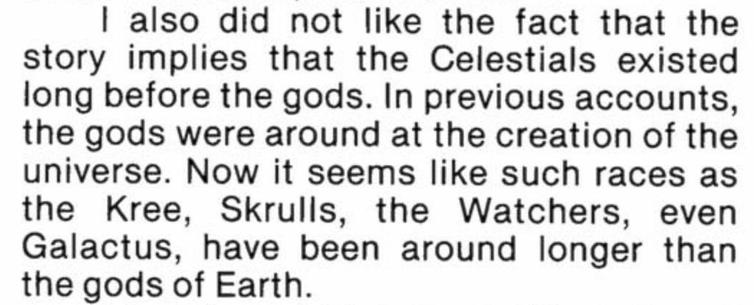 "I also did not like the fact that the story implies that the Celestials existed long before the gods. In previous accounts, the gods were around at the creation of the universe. Now it seems like such races as the Kree, Skrulls, the Watchers, even Glactus, have been around longer than the gods of Earth."