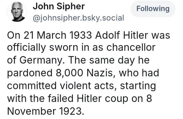 A Bluesky post from John Sipher:
"On 21 March 1933 Adolf Hitler was officially sworn in as chancellor of Germany. The same day he pardoned 8,000 Nazis, who had committed violent acts, starting with the failed Hitler coup on 8 November 1923."
