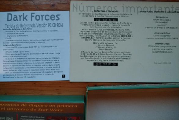 Tarjeta de Referencia Versión PC CD-ROM
Contenido de la Caja de Dark Forces:
Manual del Agente, Esta Tarjeta, un CD.
Instalando Dark Foces:
1 - Inserte el CD
2- Teclee "install" y pulse INTRO
3- Esto ejecutará el Programa de instalación.
...
NOTA: La instalación Estándar ocupará unos 9.5 megabytes de espacio en disco duro. El espacio mínimo es de unos 3.5 megabytes.

Datos de contacto para servicio técnico:
Cuando llames procura estar sentado en frente de tu ordenador con lápiz y appel y reúne la siguiente información:
Marca, modelo (CPU), perifericos, memoria RAM, capacidad disponible de disco duro, compresores de disco duro instalados (DoubleSpace, Stacker, etc.), tarjeta gráfica, información en tu fichero CONFIG.SYS y AUTOEXEC.BAT..
915288312
LucasArts3@AOL.com

Para que digan que Linux es difícil!