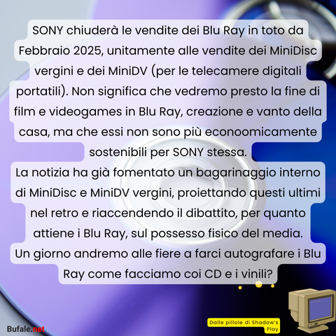 SONY chiuderà le vendite dei Blu Ray in toto da Febbraio 2025, unitamente alle vendite dei MiniDisc vergini e dei MiniDV (per le telecamere digitali portatili). Non significa che vedremo presto la fine di film e videogames in Blu Ray, creazione e vanto della casa, ma che essi non sono più econoomicamente sostenibili per SONY stessa.
La notizia ha già fomentato un bagarinaggio interno di MiniDisc e MiniDV vergini, proiettando questi ultimi nel retro e riaccendendo il dibattito, per quanto attiene i Blu Ray, sul possesso fisico del media.
Un giorno andremo alle fiere a farci autografare i Blu Ray come facciamo coi CD e i vinili?