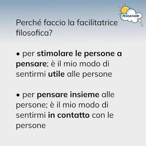 Perché faccio la facilitatrice filosofica?
- per stimolare le persone a pensare; è il mio modo di sentirmi utile alle persone
- per pensare insieme alle persone; è il mio modo di sentirmi in contatto con le persone