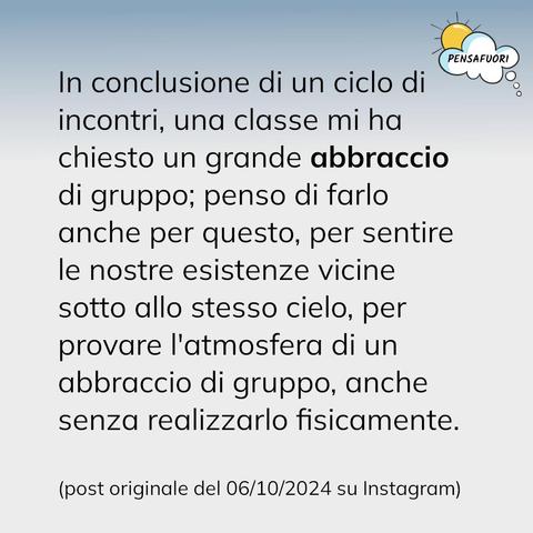In conclusione di un ciclo di incontri, una classe mi ha chiesto un grande abbraccio di gruppo; penso di farlo anche per questo, per sentire le nostre esistenze vicine sotto allo stesso cielo, per provare l'atmosfera di un abbraccio di gruppo, anche senza realizzarlo fisicamente.
