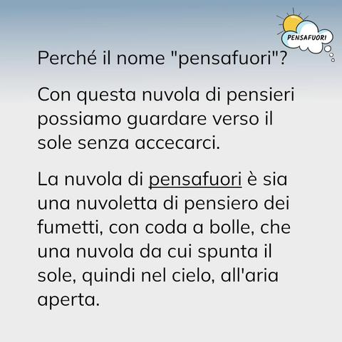 Perché il nome "pensafuori"?
 
Con questa nuvola di pensieri possiamo guardare verso il sole senza accecarci.
 
La nuvola di pensafuori è sia una nuvoletta di pensiero dei fumetti, con coda a bolle, che una nuvola da cui spunta il sole, quindi nel cielo, all'aria aperta.