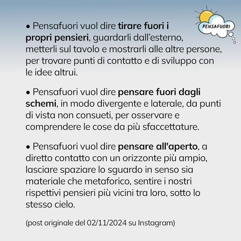 - Pensafuori vuol dire tirare fuori i
propri pensieri, guardarli dall’esterno,
metterli sul tavolo e mostrarli alle altre persone, per trovare punti di contatto e di sviluppo con le idee altrui.
  
- Pensafuori vuol dire pensare fuori dagli schemi, in modo divergente e laterale, da punti di vista non consueti, per osservare e comprendere le cose da più sfaccettature.
 
- Pensafuori vuol dire pensare all'aperto, a diretto contatto con un orizzonte più ampio, lasciare spaziare lo sguardo in senso sia materiale che metaforico, sentire i nostri rispettivi pensieri più vicini tra loro, sotto lo stesso cielo.