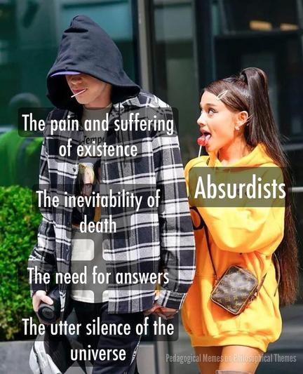 Meme. The photo of a young man, wearing a checkered black-white flannel shirt with hood, who is walking next to a young woman in a bright orange dress. Street environment in the back. They are holding hands, seemingly a couple.  But while the man has his head lowered and a somber, introvert expression, his eyes are hidden behind his black hood, 
the woman has an extrovert and somewhat curious, funny aura to her, while she is looking excitedly at the man, all the while sucking on a red lolipop with open mouth.
There is text on top of the 2 figures:
Text on man: The pain and suffering of existence. The inevitability of death. The need for answers. The utter silence of the universe. 
Text on woman: Absurdists

Source of the meme in lower right corner says: "Pedagogical Memes on Philosophical Themes"