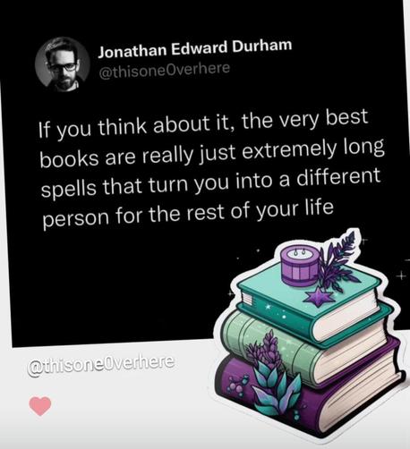 Jonathan Edward Durham
@thisoneOverhere writes:
"If you think about it, the very best
books are really just extremely long
spells that turn you into a different
person for the rest of your life."