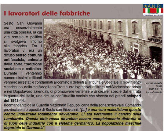 I lavoratori delle fabbriche di Sesto San Giovanni
[...] 
Il comandante della Guardia Nazionale Repubblicana della zona scriveva al Comando provinciale a proposito di Sesto san Giovanni: “[...] è una vera maledizione questo centro industriale totalmente sovversivo. Lì sta veramente il cancro della Lombardia. Questa città rossa dovrebbe essere completamente distrutta al
di fuori delle industrie con il sistema  germanico. La popolazione maschile deportata in Germania”.