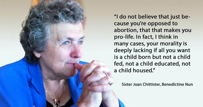 A photo of an older woman with grey hair, with her hands clasped.

"I do not believe that just because you're opposed to abortion, that that makes you pro-life. In fact, I think in many cases, your morality is deeply lacking if all you want is a child born but not a child fed, not a child educated, not a child housed. And why would I think that you don't? Because you don't want any tax money to go there. That's not pro-life. That's pro-birth. We need a much broader conversation on what the morality of pro-life is."

Sister Joan Chittister, Benedictine Nun