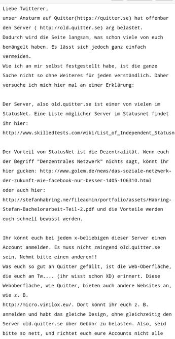 Liebe Twitterer, 

unser Ansturm auf Quitter(https://quitter.se) hat offenbar den Server ( http://old.quitter.se) arg belastet. 

Dadurch wird die Seite langsam, was schon viele von euch bemängelt haben. Es lässt sich jedoch ganz einfach vermeiden. 

Wie ich an mir selbst festgestellt habe, ist die ganze Sache nicht so ohne Weiteres für jeden verständlich. Daher versuche ich mich hier mal an einer Erklärung: 

 

Der Server, also old.quitter.se ist einer von vielen im StatusNet. Eine Liste möglicher Server im Statusnet findet ihr hier: 

http://www.skilledtests.com/wiki/List_of_Independent_Statusnet_Instances 

 

Der Vorteil von StatusNet ist die Dezentralität. Wenn euch der Begriff "Denzentrales Netzwerk" nichts sagt, könnt ihr hier gucken: http://www.golem.de/news/das-soziale-netzwerk-der-zukunft-wie-facebook-nur-besser-1405-106310.html 

oder auch hier: http://stefanhabring.me/fileadmin/portfolio/assets/Habring-Stefan-Bachelorarbeit-Teil-2.pdf und die Vorteile werden euch schnell bewusst werden. 

 

Ihr könnt euch bei jedem x-beliebigen dieser Server einen Account anmelden. Es muss nicht zwingend old.quitter.se sein. Nehmt bitte einen anderen!! 

Was euch so gut an Quitter gefällt, ist die Web-Oberfläche, die euch an Tw.... (ihr wisst schon XD) erinnert. Diese Weboberfläche, wie Quitter, bieten auch andere Websites an, wie z. B. 

http://micro.vinilox.eu/. Dort könnt ihr euch z. B. anmelden und habt das gleiche Design, ohne gleichzeitig den Server old.quitter.se über Geb