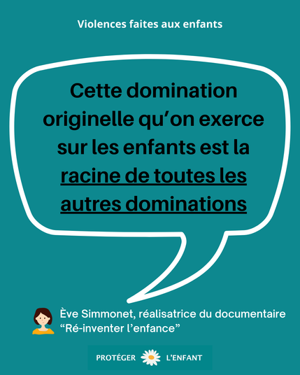 Violences faites aux enfants
« Cette domination originelle qu’on exerce sur les enfants est la racine de toutes les autres dominations. »
Ève Simmonet, réalisatrice du documentaire “Ré-inventer l’enfance”