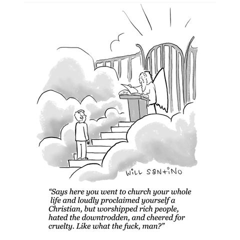 Political cartoon by Will Santino.

A man is reaching the top of the stairs to the gate of paradise, with clouds around him and light coming from behind the gate, in front of him, St Peter, guarding the gate, is talking to him "Says here you went to church your whole life and loudly proclaimed yourself a Christian, but worshipped rich people, hated the downtrodden, and cheered for cruelty. Like what the fuck, man?"