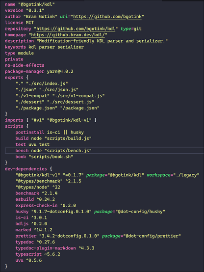 name "@bgotink/kdl"
version "0.3.1"
author "Bram Gotink" url="https://github.com/bgotink"
license MIT
repository "https://github.com/bgotink/kdl" type=git
homepage "https://github.bram.dev/kdl/"
description "Modification-friendly KDL parser and serializer."
keywords kdl parser serializer
type module
private
no-side-effects
package-manager yarn@4.0.2
exports {
    "." "./src/index.js"
    "./json" "./src/json.js"
    "./v1-compat" "./src/v1-compat.js"
    "./dessert" "./src/dessert.js"
    "./package.json" "/package.json"
}
imports { "#v1" "@bgotink/kdl-v1" }
scripts {
    postinstall is-ci || husky
    build node "scripts/build.js"
    test uvu test
    bench node "scripts/bench.js"
    book "scripts/book.sh"
}
dev-dependencies {
    "@bgotink/kdl-v1" "=0.1.7" package="@bgotink/kdl" workspace="./legacy"
    "@types/benchmark" ^2.1.5
    "@types/node" ^22
    benchmark ^2.1.4
    esbuild ^0.24.2
    express-check-in ^0.2.0
    husky "9.1.7-dotconfig.0.1.0" package="@dot-config/husky"
    is-ci ^3.0.1
    kdljs ^0.2.0
    marked ^14.1.2
    prettier "3.4.2-dotconfig.0.1.0" package="@dot-config/prettier"
    typedoc ^0.27.6
    typedoc-plugin-markdown ^4.3.3
    typescript ~5.6.2
    uvu ^0.5.6
}
