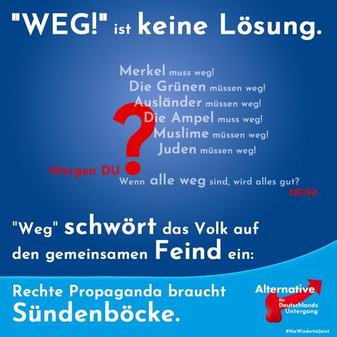 "Weg!" ist keine Lösung.
Vor der folgenden Liste ein großes rotes Fragezeichen:
Merkel muss weg!
Die Grünen müssen weg!
Ausländer müssen weg!
Die Ampel muss weg!
Muslime müssen weg!
Rot: Morgen du?
Wenn alle weg sind, wird alles gut? Nein!

"Weg" schwört das Volk auf den gemeinsamen Feind ein:
Rechte Propaganda braucht Sündenböcke.

Verändertes Logo: "Alternative für Deutschlands Untergang"