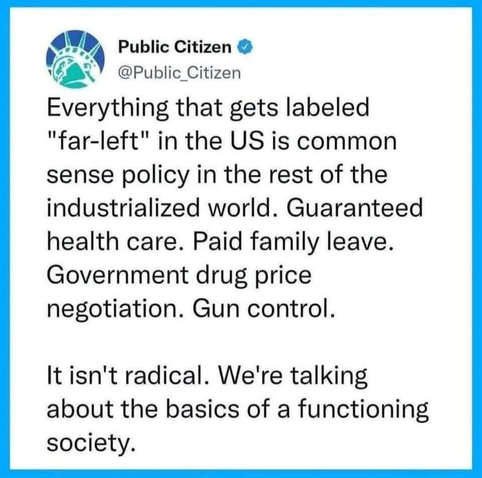 Public Citizen @Public Citizen

Everything that gets labeled "far-left" in the US is common sense policy in the rest of the industrialized world. Guaranteed health care. Paid family leave. Government drug price negotiation. Gun control. It isn't radical. We're talking about the basics of a functioning society.