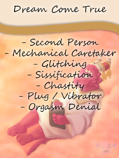 Story cover for: Dream Come True. Contains: Second Person, Mechanical Caretaker, Glitching, Sissification, Chastity, Plug / Vibrator, Orgasm Denial.