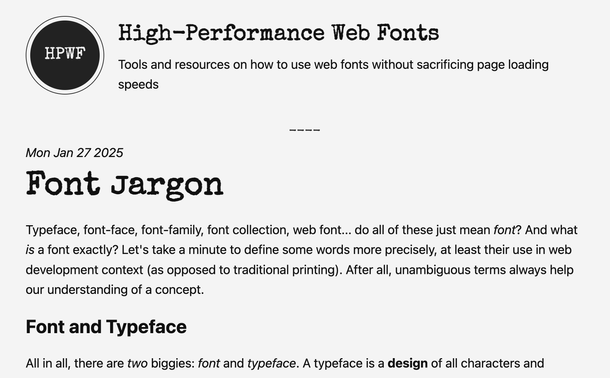 High-Performance Web Fonts
Tools and resources on how to use web fonts without sacrificing page loading speeds
Mon Jan 27 2025
Font Jargon
Typeface, font-face, font-family, font collection, web font... do all of these just mean font? And what is a font exactly? Let's take a minute to define some words more precisely, at least their use in web development context (as opposed to traditional printing). After all, unambiguous terms always help our understanding of a concept.

Font and Typeface
All in all, there are two biggies: font and typeface. A typeface is a design of all characters and glyphs and numbers and symbols that match the type designer's aesthetic and vision. You cannot use a typeface directly, it's just the blueprint. A font is one particular implementation of the design. A font you can use.