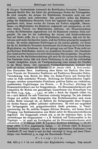 A. #Ostrowski: Zum Sturmschen Satze. Ausdehnung eines Satzes von Darboux über komplexe Wurzeln der Sturmschen Funktionen auf Funktionen Sturmscher Ketten. Vereinfachung beim Beweis der Sätze von Budan-Fourier und Newton- Sylvester im Falle mehrfacher Wurzeln. Herleitung der Schlömilchschen Ungleichungen zwischen symmetrischen Funktionen positiver Zahlen aus einfacheren, quadratischen Ungleichungen von Newton.

E. Noether: Ableitung der Elementarteilertheorie aus der Gruppentheorie. Die Elementarteilertheorie gibt bekanntlich für Moduln aus ganzzahligen Linearformen eine Normalbasis von der Form {е^Ух^ ^^y^i • • -i ^гУг)^ ^^ jedes e durch das folgende teilbar ist; die e sind dadurch bis aufs Vorzeichen eindeutig festgelegt. Da jede Abelsche Gruppe mit endlich vielen Erzeugenden dem Restklassensystem nach einem solchen Modul isomorph ist, ist dadurch der Zerlegungssatz dieser Gruppen, als direkte Summe größter zyklischer mitbewiesen. Es wird nun umgekehrt der Zerlegungssatz rein gruppentheoretisch direkt gewonnen, in Verallgemeinerung des für endliche Gruppen üblichen Beweises, und daraus durch Übergang vom Restklassensystem zum Modul selbst die Elementarteilertheorie abgeleitet. Der Gruppensatz erweist sich so als der einfachere Satz; in den Anwendungen des Gruppensatzes — z. B. Bettische und Torsionszahlen in der Topologie — ist somit ein Zurückgehen auf die Elementarteilertheorie nicht erforderlich.

http://resolver.sub.uni-goettingen.de/purl?PPN37721857X_0034 Seite 104