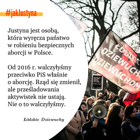 ŁODZKIE DZIEWUCH DZIEWUCHOM
#jakJustyna
Justyna jest osobą, która wyręcza państwo w robieniu bezpiecznych aborcji w Polsce.
Od 2016 r. walczyłyśmy przeciwko PiS właśnie
o aborcję. Rząd się zmienił, ale prześladowania aktywistek nie ustają. Nie o to walczyłyśmy.
Łódzkie Dziewuchy

zdjęcie z dema z flagą dziewuch