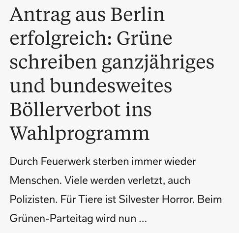 Antrag aus Berlin
erfolgreich: Grüne
schreiben ganzjähriges
und bundesweites
Böllerverbot ins
Wahlprogramm
Durch Feuerwerk sterben immer wieder
Menschen. Viele werden verletzt, auch
Polizisten. Für Tiere ist Silvester Horror. Beim
Grünen-Parteitag wird nun ...