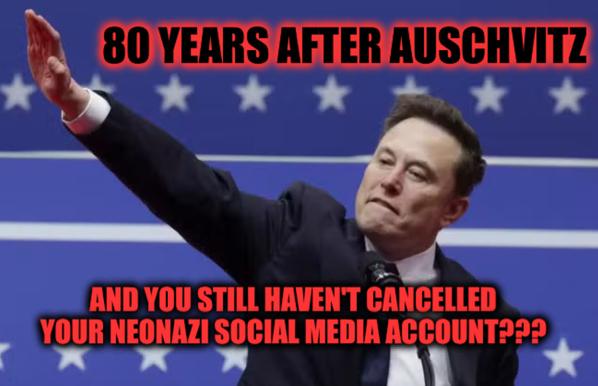 Image of Nazi Musk giving nazi salute with caption
80 YEARS AFTER AUSCHVITZ
AND YOU STILL HAVEN'T CANCELLED
YOUR NEONAZI SOCIAL MEDIA ACCOUNT???
