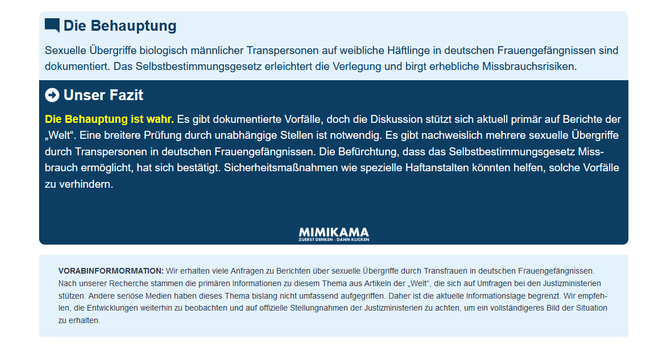 Die Behauptung

Sexuelle Übergriffe biologisch männlicher Transpersonen auf weibliche Häftlinge in deutschen Frauengefängnissen sind dokumentiert. Das Selbstbestimmungsgesetz erleichtert die Verlegung und birgt erhebliche Missbrauchsrisiken.

Blauer Kasten:

Unser Fazit

Die Behauptung ist wahr. Es gibt dokumentierte Vorfälle, doch die Diskussion stützt sich aktuell primär auf Berichte der „Welt“. Eine breitere Prüfung durch unabhängige Stellen ist notwendig. Es gibt nachweislich mehrere sexuelle Übergriffe durch Transpersonen in deutschen Frauengefängnissen. Die Befürchtung, dass das Selbstbestimmungsgesetz Missbrauch ermöglicht, hat sich bestätigt. Sicherheitsmaßnahmen wie spezielle Haftanstalten könnten helfen, solche Vorfälle zu verhindern.

Darunter das Logo von Mimikama, mit dem Text: ZUERST DENKEN * DANN KLICKEN