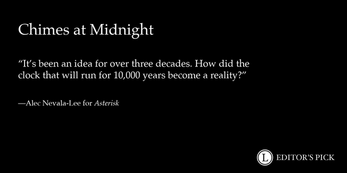Headline: Chimes at Midnight

Dek: It’s been an idea for over three decades. How did the clock that will run for 10,000 years become a reality?

Tagline: Alec Nevala-Lee for Asterisk

A logo in the bottom right reads “Longreads Editor’s Pick”