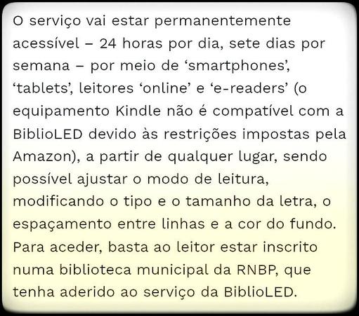 «O serviço vai estar permanentemente acessível – 24 horas por dia, sete dias por semana – por meio de ‘smartphones’, ‘tablets’, leitores ‘online’ e ‘e-readers’ (o equipamento Kindle não é compatível com a BiblioLED devido às restrições impostas pela Amazon), a partir de qualquer lugar, sendo possível ajustar o modo de leitura, modificando o tipo e o tamanho da letra, o espaçamento entre linhas e a cor do fundo.
Para aceder, basta ao leitor estar inscrito numa biblioteca municipal da RNBP, que tenha aderido ao serviço da BiblioLED.»

—in Comunidade, Cultura e Arte ( comunidadeculturaearte.com )