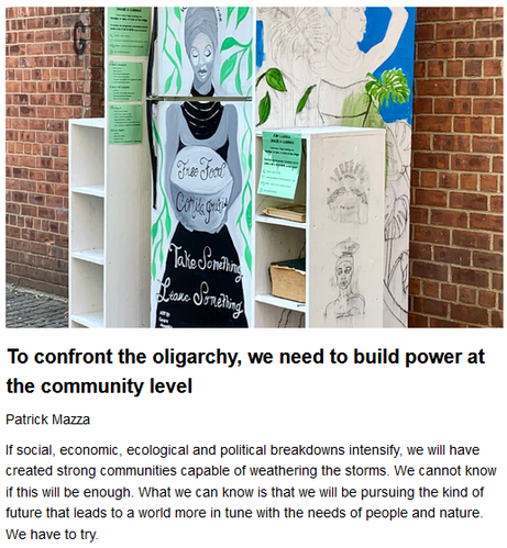 To confront the oligarchy, we need to build power at the community level
Patrick Mazza, originally published by The Raven
January 24, 2025

If social, economic, ecological & political breakdowns intensify, we will have created strong communities capable of weathering the storms. We cannot know if this will be enough. What we can know is that we will be pursuing the kind of future that leads to a world more in tune with the needs of people & nature. We have to try.

Teaser image credit: Community fridge & public bookcase in New York City. By Middleground1 – Own work, CC BY-SA 4.0, https://commons.wikimedia.org/w/index.php?curid=118122466

The key is gaining control of money through creation of public banking & other community financing tools. These can fund development of cooperative housing, worker coops, local food networks, circular economies, community energy installations, and other alternative economic and social models. The central proposition is to build models that move beyond purely bottom line considerations to serve the needs of people & nature.

There are plenty of obstacles...

Business interests determined to perpetuate existing power structures, the tendency of...groups to narrowly focus on their own issues & support bases at the expense of broader alignments. But the situations confronting us, promising increasing crises while the institutions of national govt become less effective in dealing with them, indeed helping to create them, will drive us together.