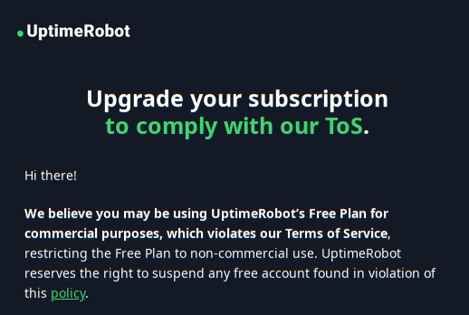 UptimeRobot: Hi There! We believe you may be using UptimeRobot’s Free Plan for commercial purposes, which violates our Terms of Service, restricting the Free Plan to non-commercial use. UptimeRobot reserves the right to suspend any free account found in violation of this policy.