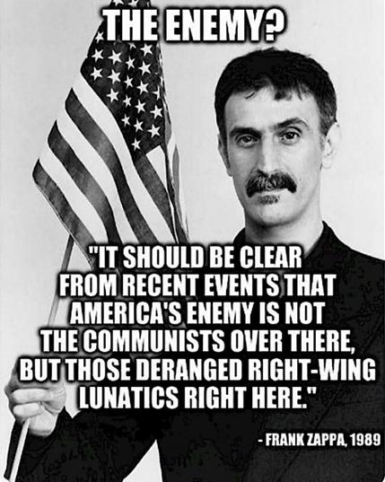 Screenshot meme in B&W with quote by Zappa 1989. He is stand holding a small American flag, looking directly at the viewer. 

The enemy?
“It should be clear from recent events that America’s enemy is not the Communists over there, but those deranged right-wing lunatics right here.”
FRANK ZAPPA, 1989