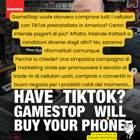 GameStop vuole davvero comprare tutti i cellulari con TikTok preinstallato in America? Certo! Intende pagarli di più? Affatto. Intende trattarli a condizioni diverse dagli altri? No, saranno riformattati comunque.
Perché lo chiede? Una simpatica campagna di marketing virale per promuovere il servizio di trade-in di cellulari usati, comprati o convertiti in buoni negozio per i prodotti caldi del momento...