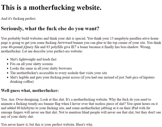 This is a motherfucking website.
And it's fucking perfect.
Seriously, what the fuck else do you want?

You probably build websites and think your shit is special. You think your 13 megabyte parallax-ative home page is going to get you some fucking Awwward banner you can glue to the top corner of your site. You think your 40-pound jQuery file and 83 polyfills give IE7 a boner because it finally has box-shadow. Wrong, motherfucker. Let me describe your perfect-ass website:

    Shit's lightweight and loads fast
    Fits on all your shitty screens
    Looks the same in all your shitty browsers
    The motherfucker's accessible to every asshole that visits your site
    Shit's legible and gets your fucking point across (if you had one instead of just 5mb pics of hipsters drinking coffee)

Well guess what, motherfucker:

You. Are. Over-designing. Look at this shit. It's a motherfucking website. Why the fuck do you need to animate a fucking trendy-ass banner flag when I hover over that useless piece of shit? You spent hours on it and added 80 kilobytes to your fucking site, and some motherfucker jabbing at it on their iPad with fat sausage fingers will never see that shit. Not to mention blind people will never see that shit, but they don't see any of your shitty shit.