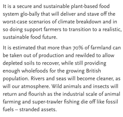 Text: "It is a secure and sustainable plant-based food system globally that will deliver and stave off the worst-case scenarios of climate breakdown and in so doing support farmers to transition to a realistic, sustainable food future.

It is estimated that more than 70% of farmland can be taken out of production and rewilded to allow depleted soils to recover, while still providing enough wholefoods for the growing British population. Rivers and seas will become cleaner, as will our atmosphere. Wild animals and insects will return and flourish as the industrial scale of animal farming and super-trawler fishing die off like fossil fuels – stranded assets."