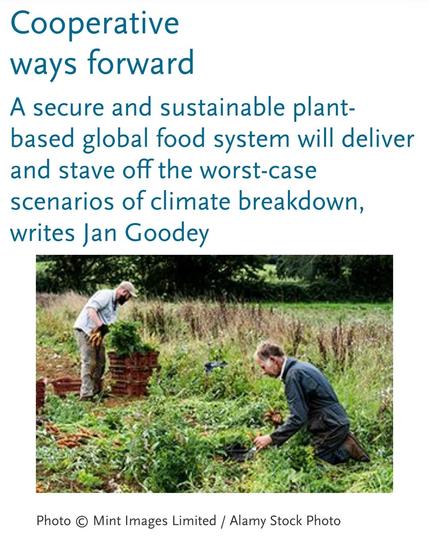 Two people are pictured tending plant crops on a small holding.

Text includes heading "Cooperative ways forward"

With sub heading
"A secure and sustainable plant-based global food system will deliver and stave off the worst-case scenarios of climate breakdown, writes Jan Goodey"


Photo © Mint Images Limited / Alamy Stock Photo