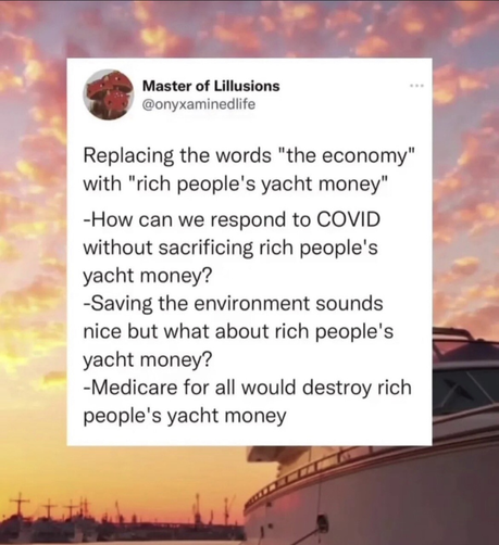 A post by Master of Lillusions (@onyxaminedlife) has been placed over a background showing a beautiful pink sunset over a marina. An object in the foreground is a big yacht. 

The post is in black text over a white background superimposed on the marina shot.

The text reads:

Replacing the words “the economy” with “rich people’s yacht money”
- How can we respond to COVID without sacrificing rich people’s yacht money?
- Saving the environment sounds nice but what about rich people’s yacht money? 
- Medicare for all would destroy rich people’s yacht money