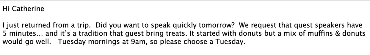 Screenshot of the email from REMAX to me:
Hi Catherine, I just returned from a trip.  Did you want to speak quickly tomorrow?  We request that quest speakers have 5 minutes… and it’s a tradition that guest bring treats. It started with donuts but a mix of muffins & donuts would go well.   Tuesday mornings at 9am, so please choose a Tuesday.