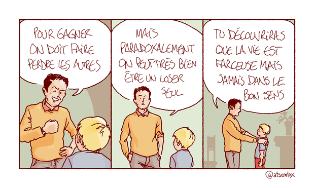 Un père, l’air conquérant, prend son petit garçon à part pour lui forger le caractère : « Pour gagner, on doit faire perdre les autres ! » Puis, réfléchissant un instant : « Mais paradoxalement on peut très bien être un loser seul. » Pour finir, il met ses mains sur les épaules de son fils et le regarde dans les yeux : « Tu découvriras que la vie est farceuse, mais jamais dans le bon sens. » [fin]