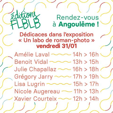 Rendez-vous à Angoulême !
Dédicaces dans l’exposition « Éditions FLBLB, un labo de roman-photo » vendredi 31/01
Amélie Laval de 14h à 16h
Benoit Vidal de 13h à 15h
Julie Chapallaz de 16h à 18h
Grégory Jarry de 17h à 19h
Lisa Lugrin de 15h à 17h
Nicole Augereau de 11h à 13h
Xavier Courteix de 12h à 14h