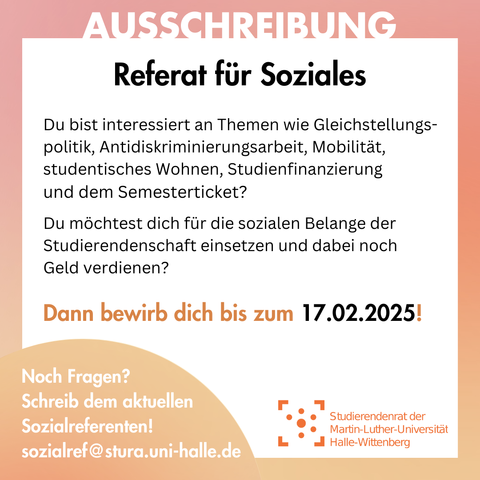Der Hintergrund ist weiß mit einem orangenen Rahmen. Am Rahmen steht "Ausschreibung". 
Innerhalb des Rahmen steht: 
"Referat für Soziales
Du bist interessiert an Themen wie Gleichstellungspolitik, Antidiskriminierungsarbeit, Mobilität, studentisches Wohnen, Studienfinanzierung und dem Semesterticket?
Du möchtest dich für die sozialen Belange der Studierendenschaft einsetzen und dabei noch Geld verdienen?
Dann bewirb dich bis zum 17.02.2025!"
Am linken unteren Bildrand ist ein orangener Kreis, in dem steht: "Noch Fragen? Schreib dem aktuellen Sozialreferenten! sozialref@stura.uni-halle.de "
Rechts daneben ist das Logo des Stura Uni Halle.