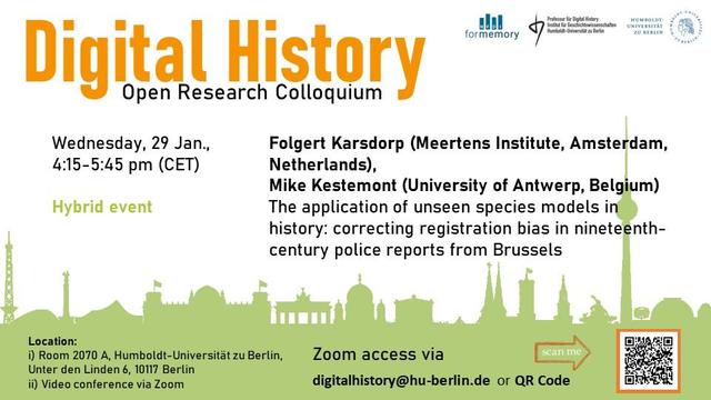 Announcement image for this week's talk in the Open Research Colloquium Digital History. The title "Open Research Colloquium Digital History" is prominently displayed at the top in orange and black font. The event details are listed below it: "Wednesday, 29 Jan., 4:15–5:45 pm (CET)." The speakers, Folgert Karsdorp (Meertens Institute, Amsterdam, Netherlands) and Mike Kestemont (University of Antwerp, Belgium), will give a talk titled “The application of unseen species models in history: correcting registration bias in nineteenth-century police reports from Brussels.”

The colloquium will take place as a hybrid event. Location: Room 2070 A, Main Building of Humboldt-Universität zu Berlin, Unter den Linden 6, 10117 Berlin
The Zoom access data can be requested via e-mail to “digitalhistory at hu-berlin.de” or by scanning the QR code shown below on the right. 

A light green silhouette of iconic Berlin buildings can be seen in the background. Logos of associated institutions are displayed
